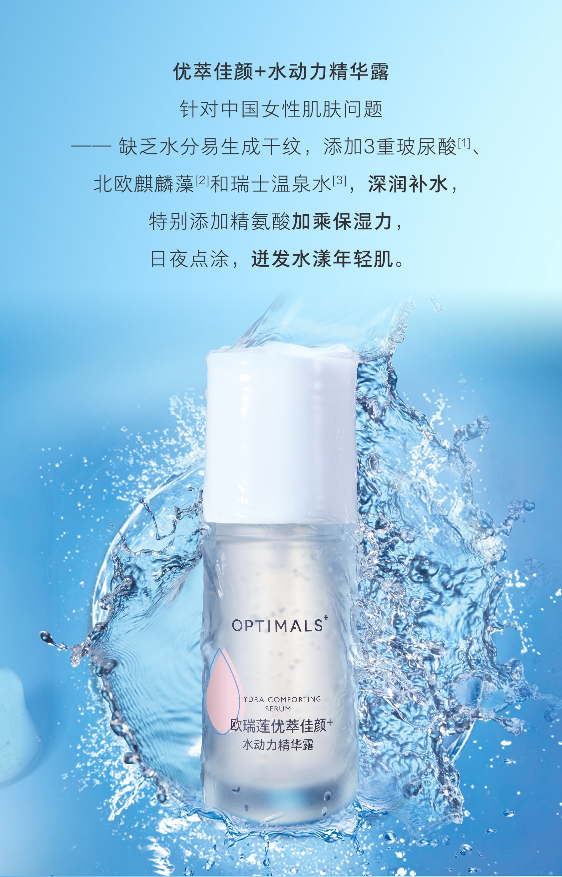 优萃佳颜+水动力精华露 针对中国女性肌肤问题:缺乏水分、易生成干纹,添加3重玻尿酸们、北欧麒麟藻和瑞士温泉水이,深润补水,特别添加精氨酸加乘保湿力,日夜点涂,迸发水漾年轻肌。 OPTIMALSYDRA COMFORTINGSERUM欧瑞莲优萃佳颜水动力精华露 优萃佳颜+水动力精华露