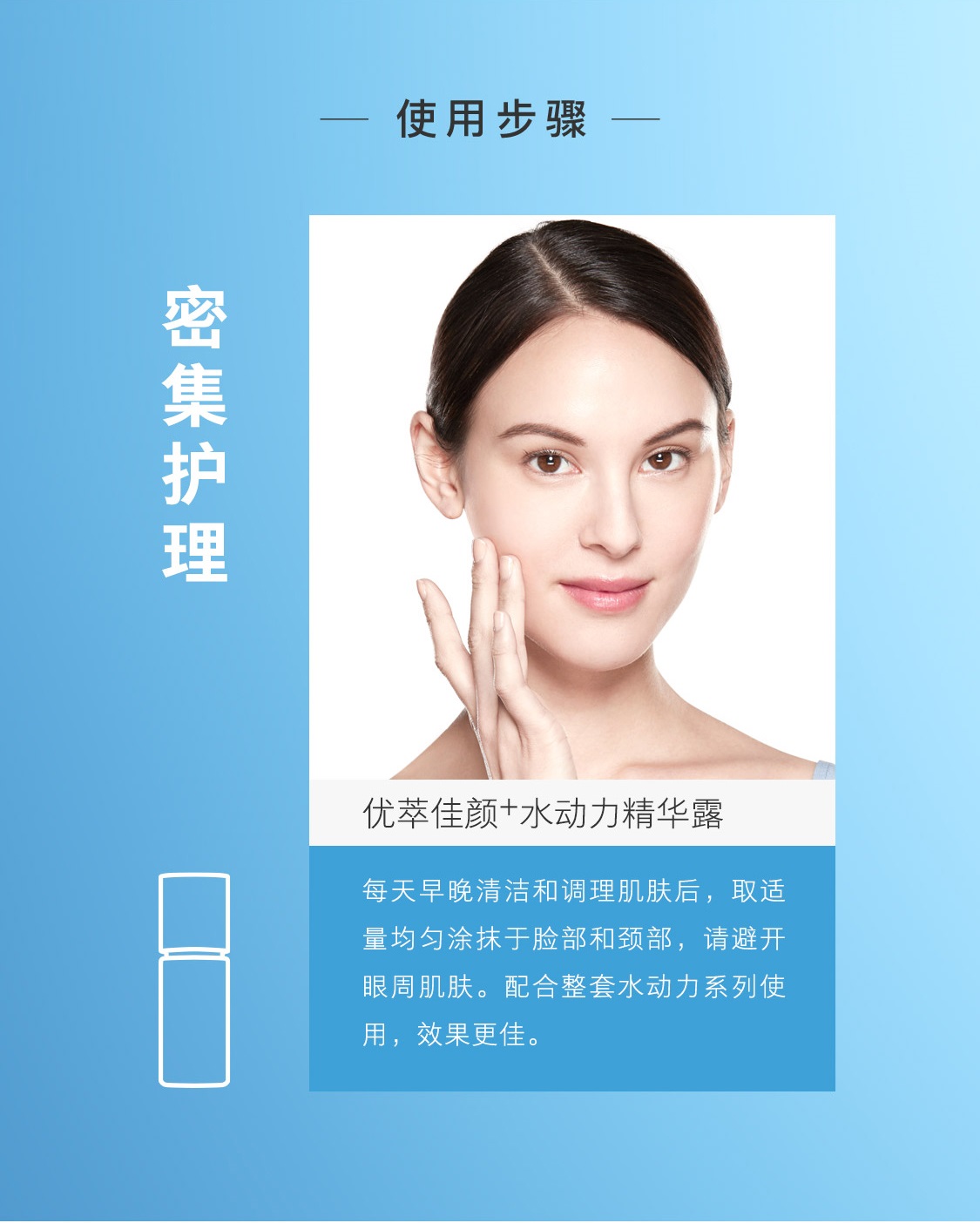使用步骤:密集护理,优萃佳颜+水动力精华露,每天早晚清洁和调理肌肤后,取适量均匀凃抹于脸部和颈部,请避开眼周肌肤。配合整套水动力系列使用,效果更佳。 优萃佳颜+水动力精华露