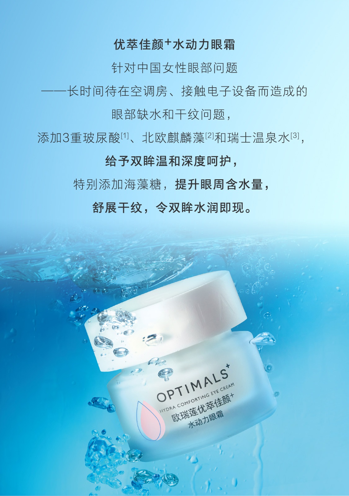 优萃佳颜+水动力眼霜,针对中国女性眼部问题,长时间待在空调房、接触电子设备而造成的眼部缺水和干纹问题,添加3重玻尿酸り、北欧麒麟藻和瑞士温泉水이,给予双眸温和深度呵护,特别添加海藻糖,提升眼周含水量舒展干纹,令双眸水润即现。 优萃佳颜+水动力眼霜
